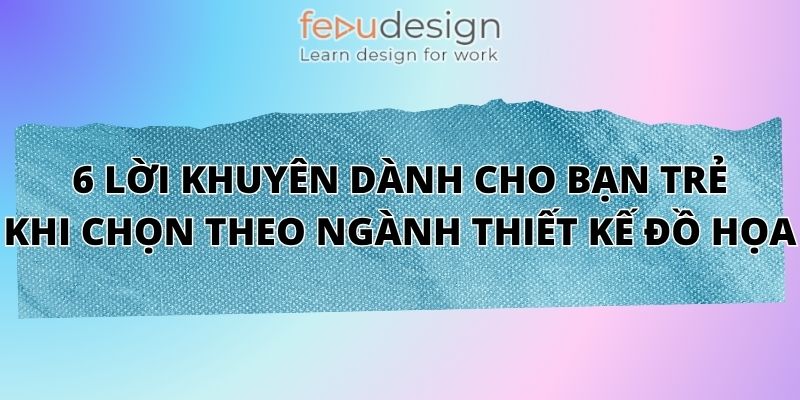 6 Lời Khuyên Dành Cho Bạn Trẻ Khi Chọn Theo Ngành Thiết Kế Đồ Họa