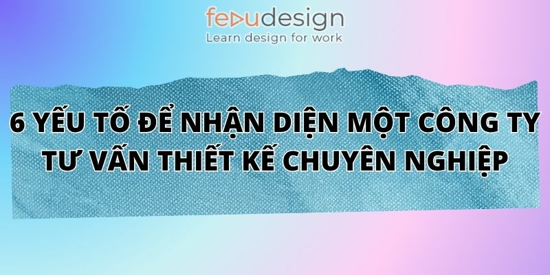 6 Yếu Tố Để Nhận Diện Một Công Ty Tư Vấn Thiết Kế Chuyên Nghiệp