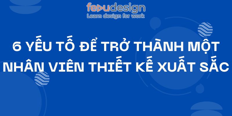 6 Yếu Tố Để Trở Thành Một Nhân Viên Thiết Kế Xuất Sắc