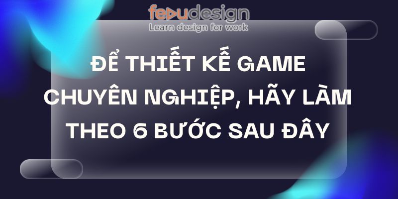 Để Thiết Kế Game Chuyên Nghiệp, Hãy Làm Theo 6 Bước Sau Đây