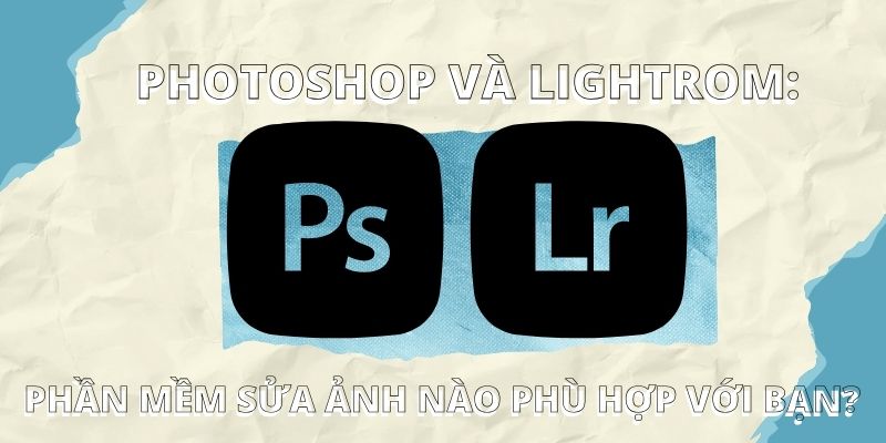 Photoshop và Lightroom: Phần mềm sửa ảnh nào phù hợp với bạn?