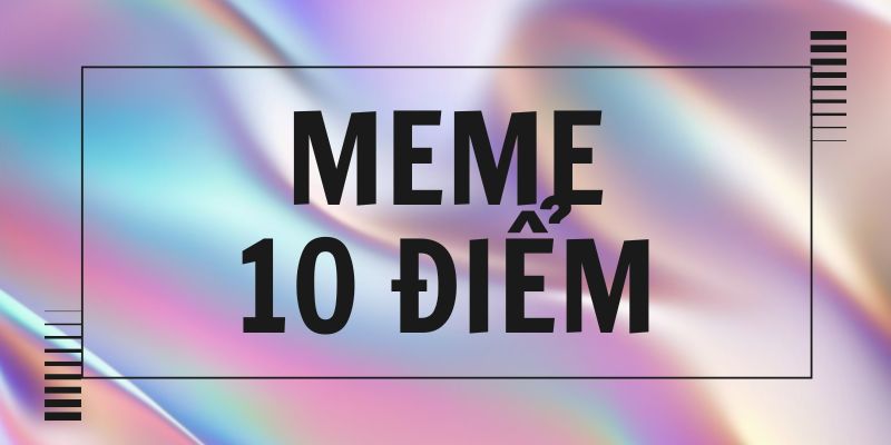 Meme 10 điểm là gì? Cách mạng lời khen “đỉnh của chóp”